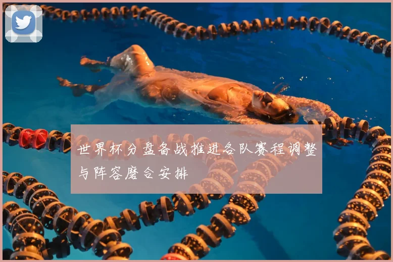 世界杯分盘备战推进各队赛程调整与阵容磨合安排