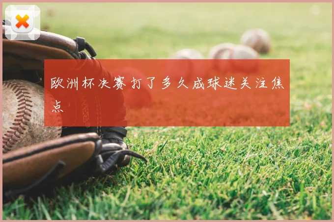 欧洲杯决赛打了多久成球迷关注焦点