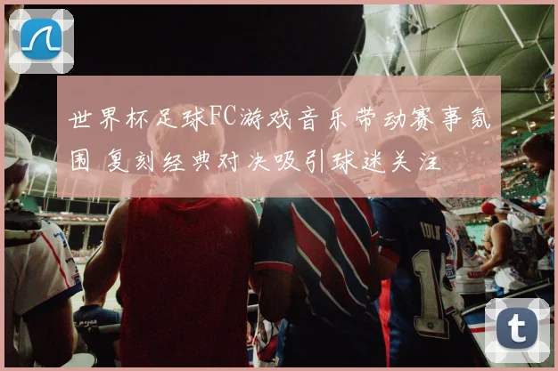 世界杯足球FC游戏音乐带动赛事氛围 复刻经典对决吸引球迷关注