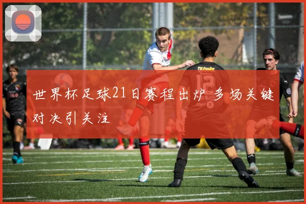 世界杯足球21日赛程出炉 多场关键对决引关注