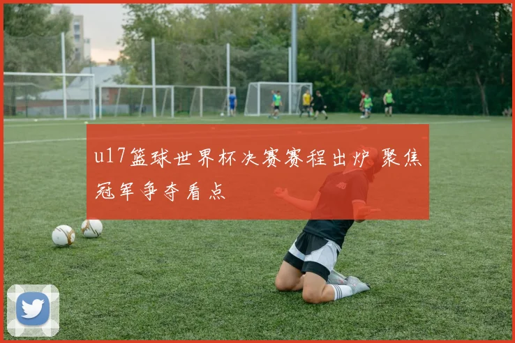 u17篮球世界杯决赛赛程出炉 聚焦冠军争夺看点