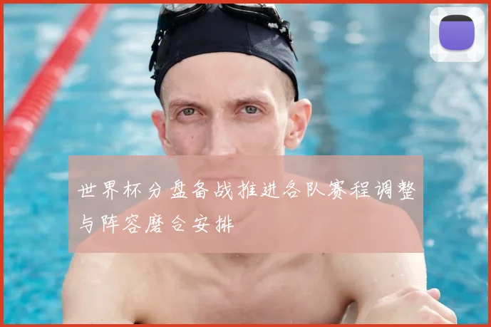 世界杯分盘备战推进各队赛程调整与阵容磨合安排
